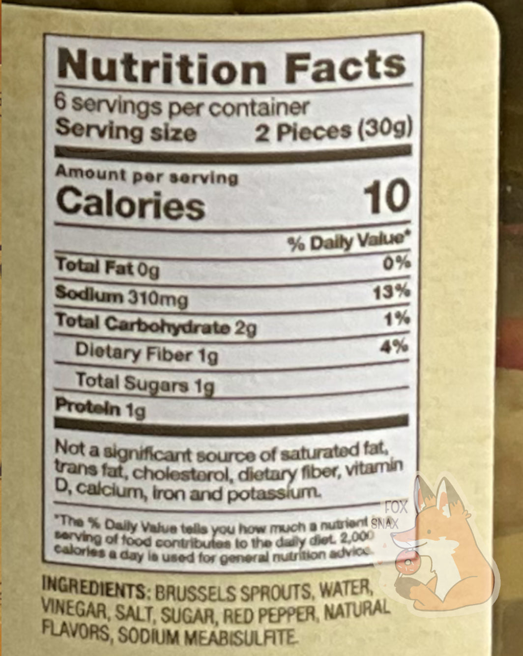 Nutrition facts label on the Spicy Pickled Brussels Sprouts  It reads: NUTRITION FACTS.  6 SERVINGS PER CONTAINER.  SERVING SIZE 2 PIECES (30 g).  CALORIES 10.  TOTAL FAT 0%.  SODIUM 13%.  TOTAL CARBOHYDRATE 1%
PROTEIN 1g.   NOT A SIGNIFICANT SOURCE OF SATURATED FAT, TRANS FAT,  CHOLESTEROL, DIETARY FIBER, VITAMIN D, CALCIUM, IRON, AND POTASSIUM.  An ingredient list is also displayed.