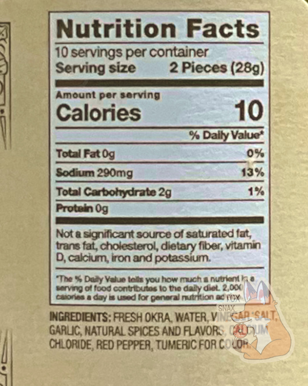 Nutrition facts label on the Spicy Pickled Okra.  It reads: NUTRITION FACTS.  10 SERVINGS PER CONTAINER.  SERVING SIZE 2 PIECES (28 g).  CALORIES 10.  TOTAL FAT 0%.  SODIUM 13%.  TOTAL CARBOHYDRATE 2g 1%
PROTEIN 0g.   NOT A SIGNIFICANT SOURCE OF SATURATED FAT, TRANS FAT,  CHOLESTEROL, DIETARY FIBER, VITAMIN D, CALCIUM, IRON, AND POTASSIUM.  An ingredient list is also displayed.
